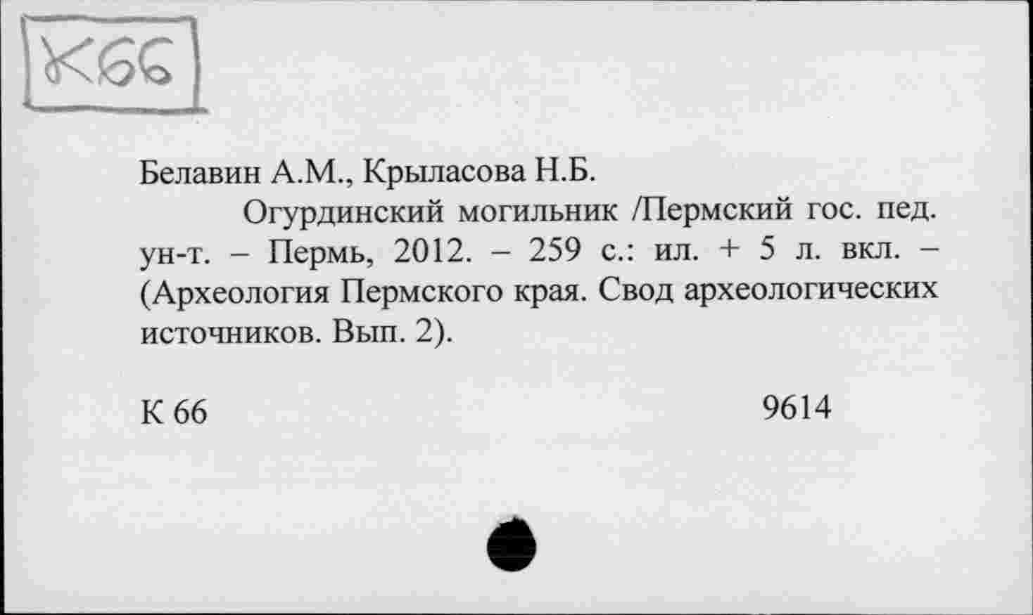 ﻿Белавин А.М., Крыласова Н.Б.
Огурдинский могильник /Пермский гос. пед. ун-т. - Пермь, 2012. - 259 с.: ил. + 5 л. вкл. -(Археология Пермского края. Свод археологических источников. Вып. 2).
К 66
9614